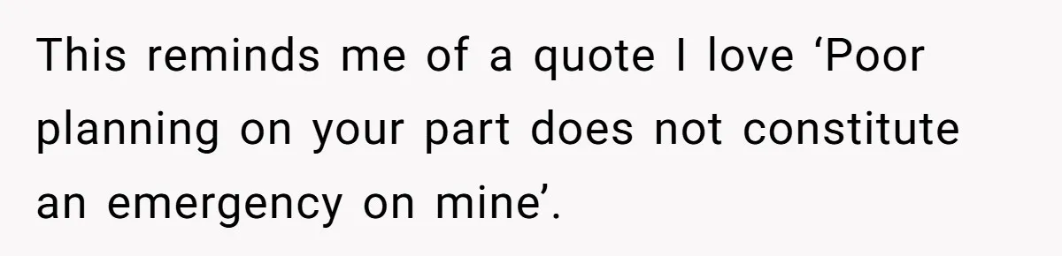 This reminds me of a quote I love ‘Poor planning on your part does not constitute an emergency on mine’.