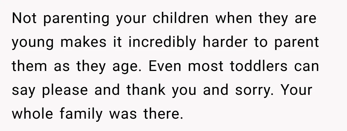 Not parenting your children when they are young makes it incredibly harder to parent them as they age. Even most toddlers can say please and thank you and sorry. Your...