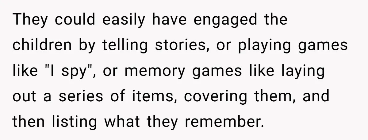 They could easily have engaged the children by telling stories, or playing games like "I spy", or memory games like laying out a series of items, covering them, and then...
