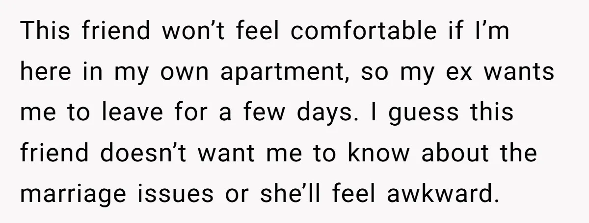This friend won’t feel comfortable if I’m here in my own apartment, so my ex wants me to leave for a few days. I guess this friend doesn’t want me...