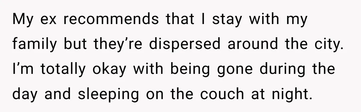My ex recommends that I stay with my family but they’re dispersed around the city. I’m totally okay with being gone during the day and sleeping on the couch at...