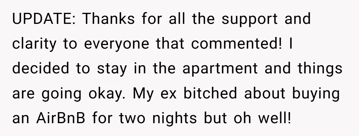 UPDATE: Thanks for all the support and clarity to everyone that commented! I decided to stay in the apartment and things are going okay. My ex bitched about buying an...