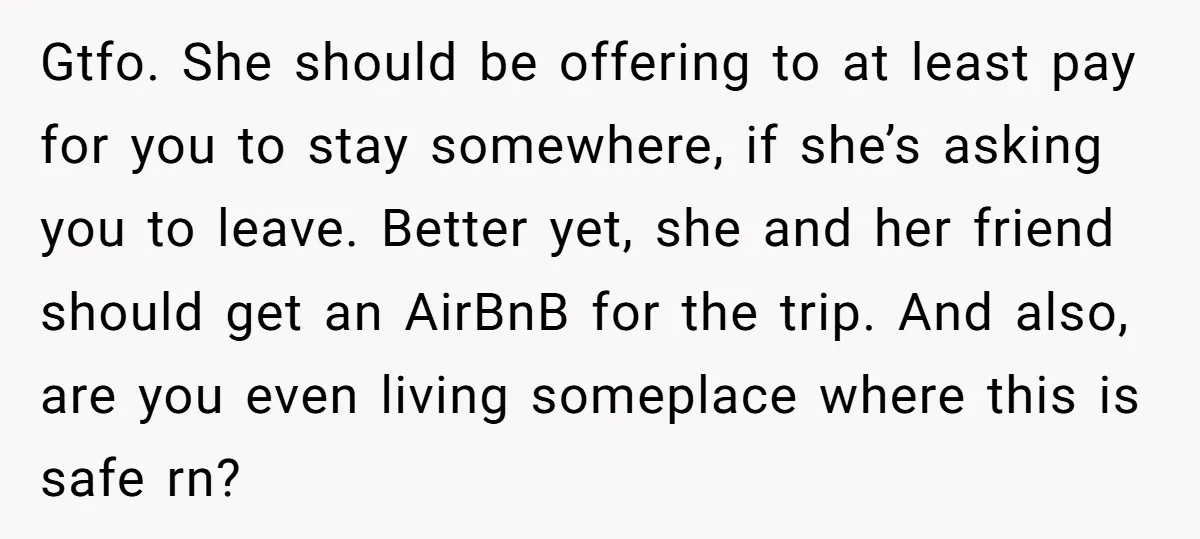 Gtfo. She should be offering to at least pay for you to stay somewhere, if she’s asking you to leave. Better yet, she and her friend should get an AirBnB...