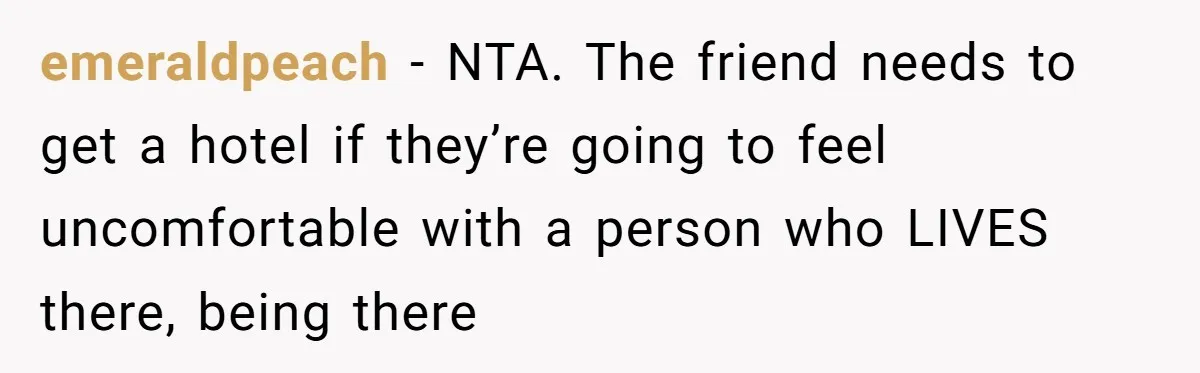 emeraldpeach − NTA. The friend needs to get a hotel if they’re going to feel uncomfortable with a person who LIVES there, being there