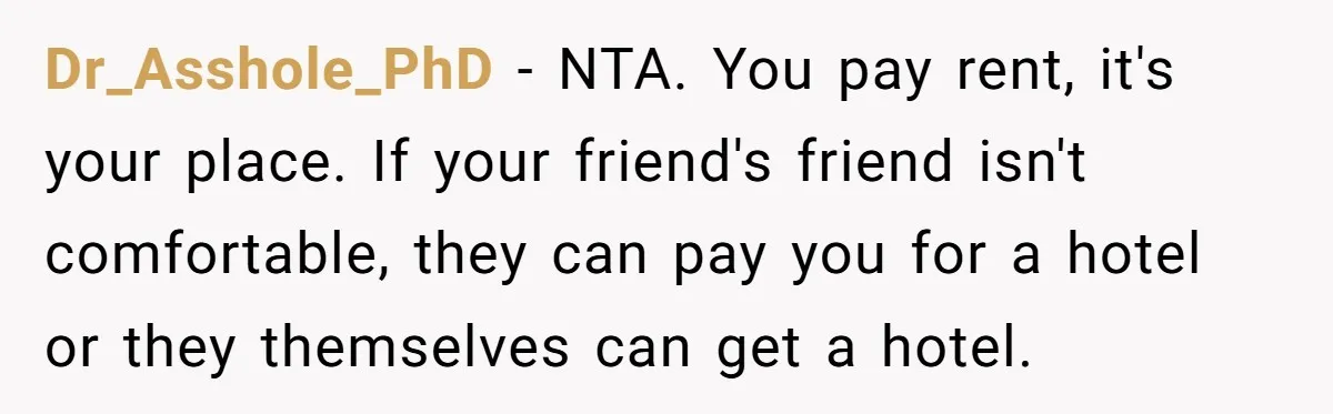 Dr_Asshole_PhD − NTA. You pay rent, it's your place. If your friend's friend isn't comfortable, they can pay you for a hotel or they themselves can get a hotel.