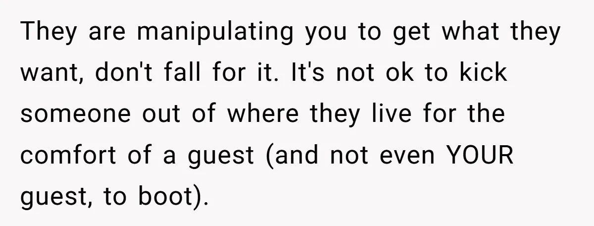 They are manipulating you to get what they want, don't fall for it. It's not ok to kick someone out of where they live for the comfort of a guest...