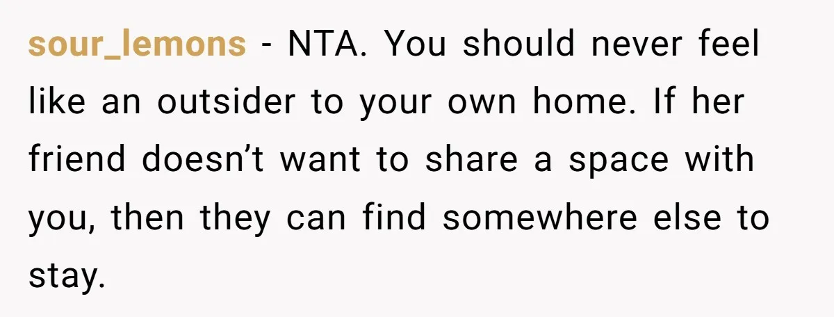 sour_lemons − NTA. You should never feel like an outsider to your own home. If her friend doesn’t want to share a space with you, then they can find somewhere...