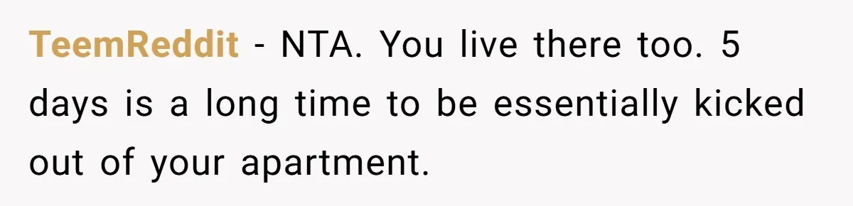TeemReddit − NTA. You live there too. 5 days is a long time to be essentially kicked out of your apartment.