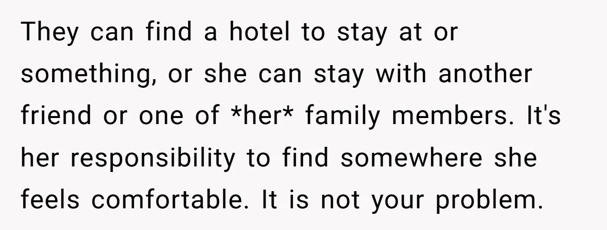 They can find a hotel to stay at or something, or she can stay with another friend or one of *her* family members. It's her responsibility to find somewhere she...