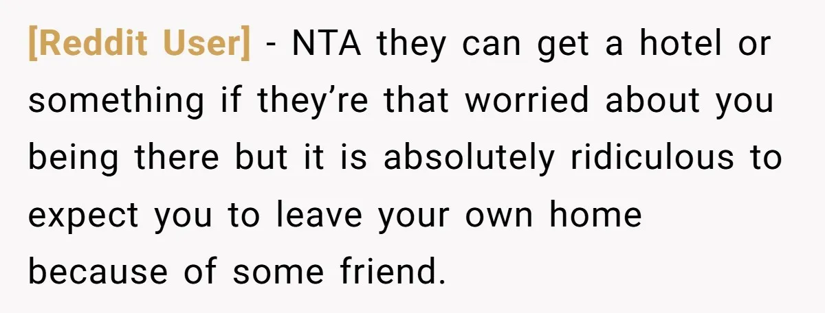 [Reddit User] − NTA they can get a hotel or something if they’re that worried about you being there but it is absolutely ridiculous to expect you to leave your...