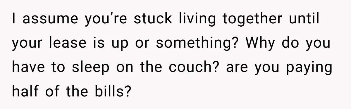 I assume you’re stuck living together until your lease is up or something? Why do you have to sleep on the couch? are you paying half of the bills?