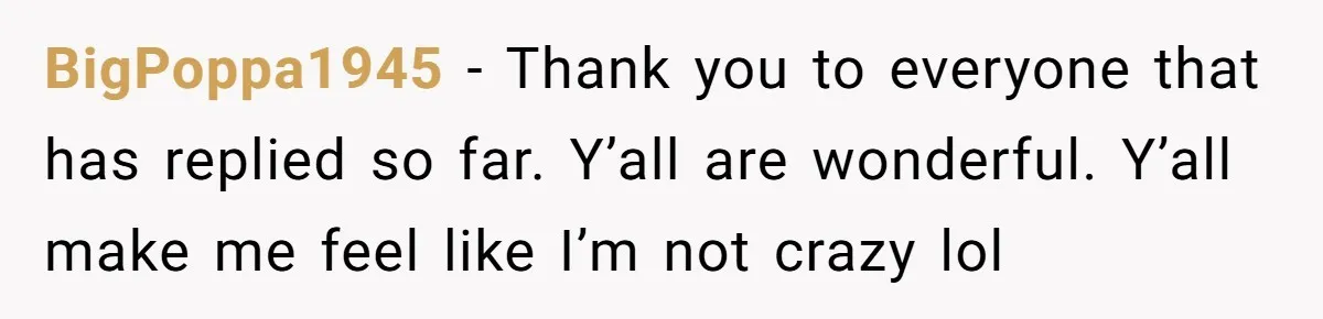 BigPoppa1945 − Thank you to everyone that has replied so far. Y’all are wonderful. Y’all make me feel like I’m not crazy lol