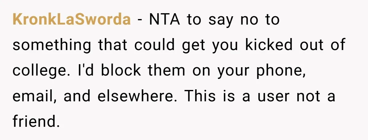 KronkLaSworda - NTA to say no to something that could get you kicked out of college. I'd block them on your phone, email, and elsewhere. This is a user not...