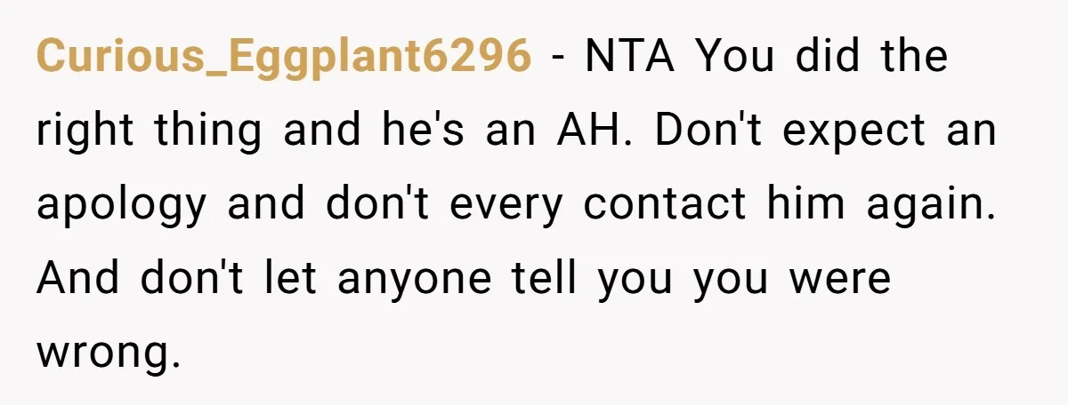 Curious_Eggplant6296 - NTA You did the right thing and he's an AH. Don't expect an apology and don't every contact him again. And don't let anyone tell you you were...