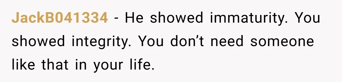JackB041334 - He showed immaturity. You showed integrity. You don’t need someone like that in your life.