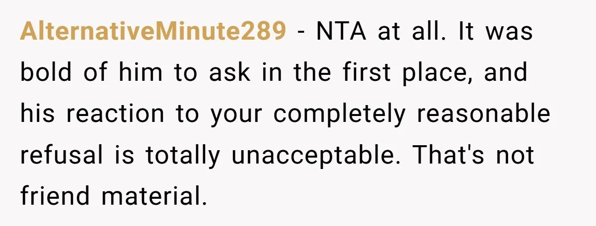 AlternativeMinute289 - NTA at all. It was bold of him to ask in the first place, and his reaction to your completely reasonable refusal is totally unacceptable. That's not friend...