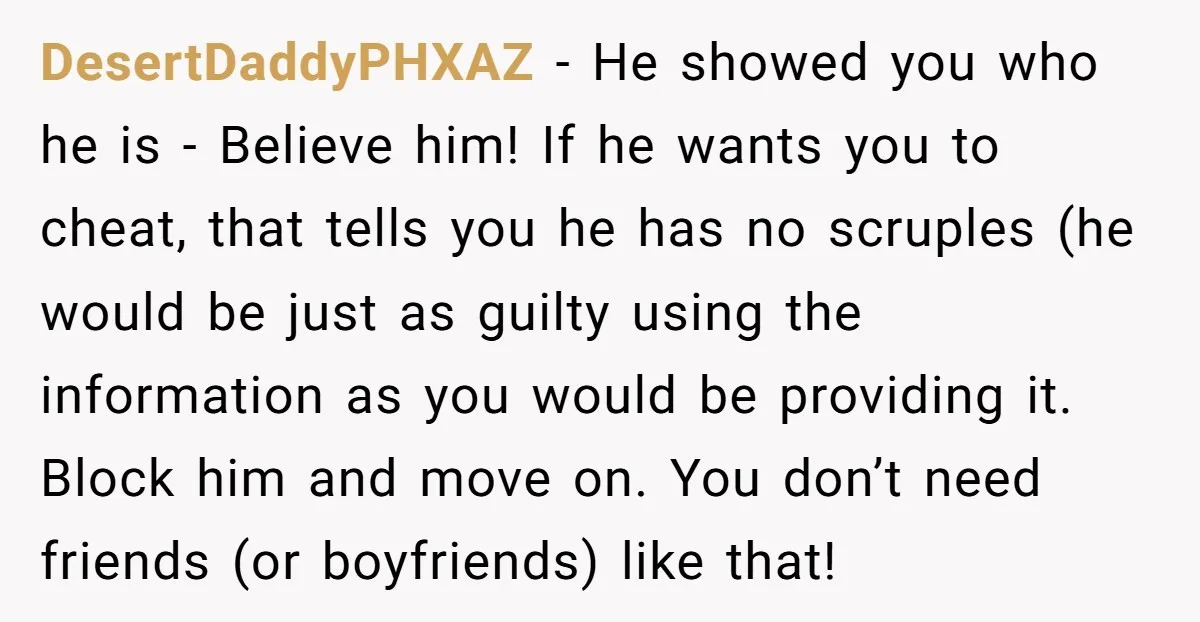 DesertDaddyPHXAZ - He showed you who he is - Believe him! If he wants you to cheat, that tells you he has no scruples (he would be just as guilty...
