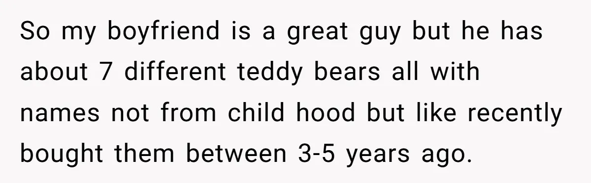 So my boyfriend is a great guy but he has about 7 different teddy bears all with names not from child hood but like recently bought them between 3-5 years...