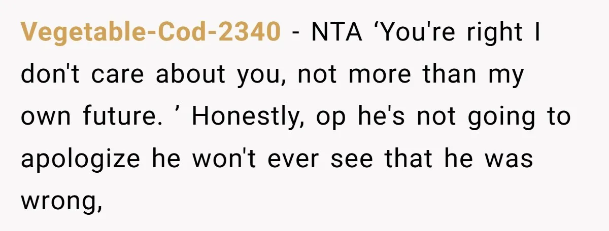 Vegetable-Cod-2340 - NTA ‘You're right I don't care about you, not more than my own future. ’ Honestly, op he's not going to apologize he won't ever see that he...