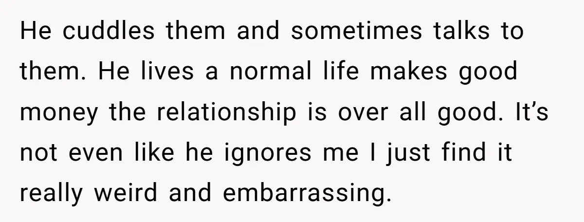 He cuddles them and sometimes talks to them. He lives a normal life makes good money the relationship is over all good. It’s not even like he ignores me I...
