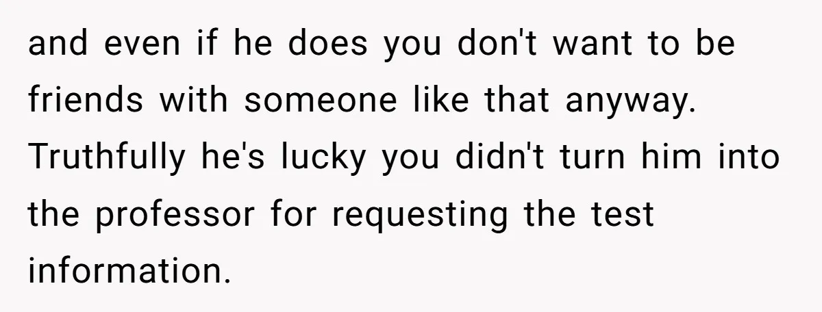 and even if he does you don't want to be friends with someone like that anyway. Truthfully he's lucky you didn't turn him into the professor for requesting the test...