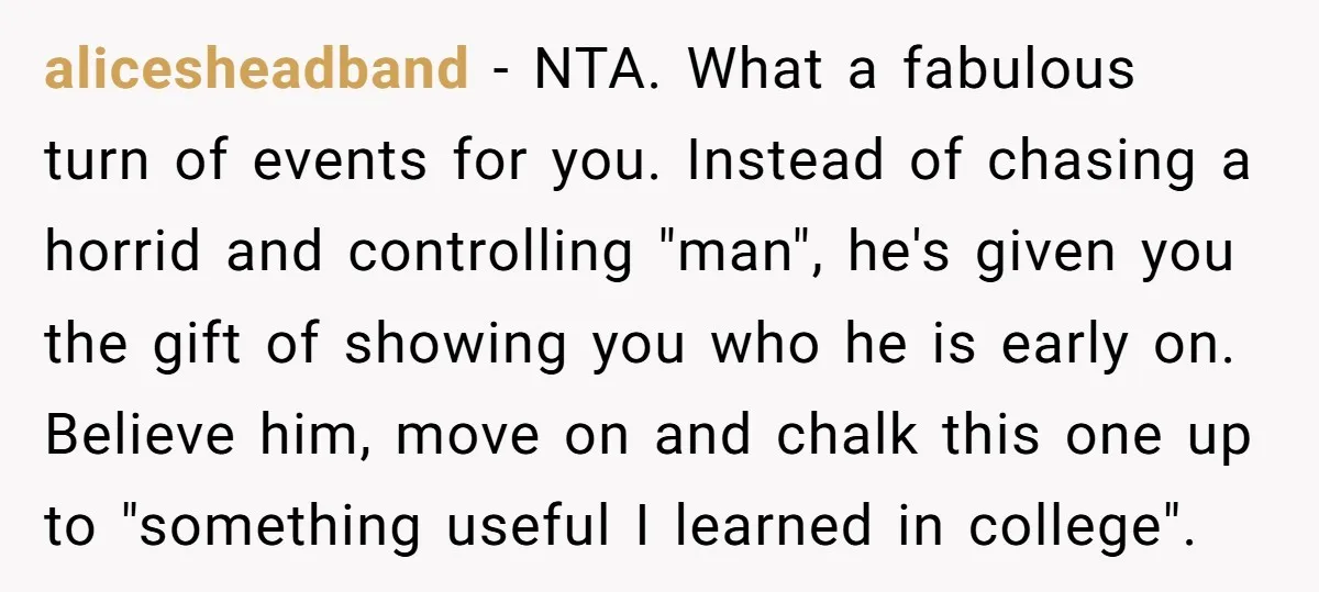 alicesheadband - NTA. What a fabulous turn of events for you. Instead of chasing a horrid and controlling "man", he's given you the gift of showing you who he is...