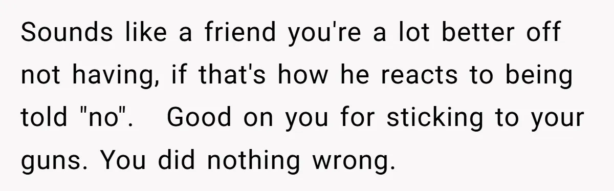 Sounds like a friend you're a lot better off not having, if that's how he reacts to being told "no". Good on you for sticking to your guns. You did...