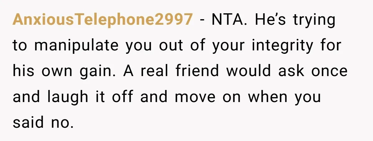 AnxiousTelephone2997 - NTA. He’s trying to manipulate you out of your integrity for his own gain. A real friend would ask once and laugh it off and move on when...