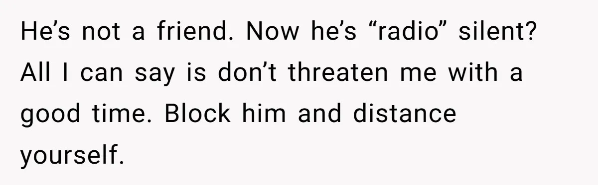 He’s not a friend. Now he’s “radio” silent? All I can say is don’t threaten me with a good time. Block him and distance yourself.