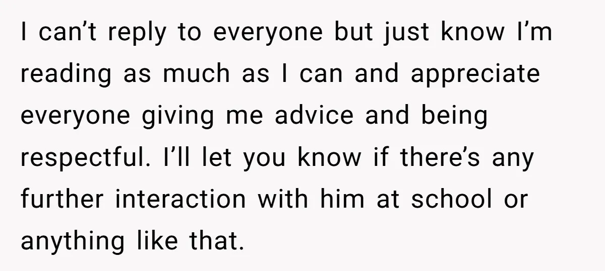 I can’t reply to everyone but just know I’m reading as much as I can and appreciate everyone giving me advice and being respectful. I’ll let you know if there’s...