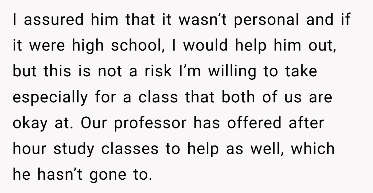 I assured him that it wasn’t personal and if it were high school, I would help him out, but this is not a risk I’m willing to take especially for...