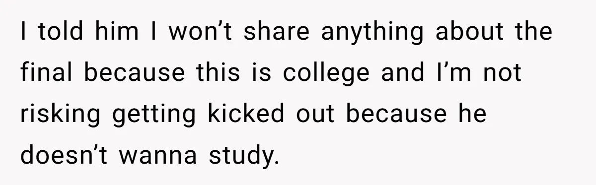 I told him I won’t share anything about the final because this is college and I’m not risking getting kicked out because he doesn’t wanna study.