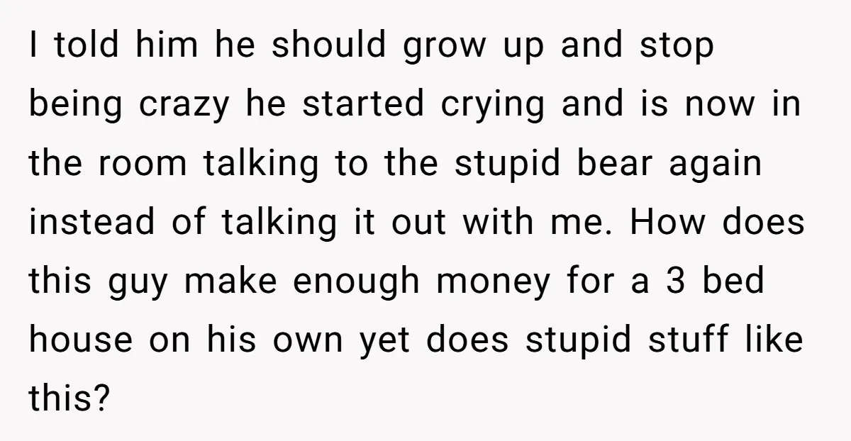 I told him he should grow up and stop being crazy he started crying and is now in the room talking to the stupid bear again instead of talking it...