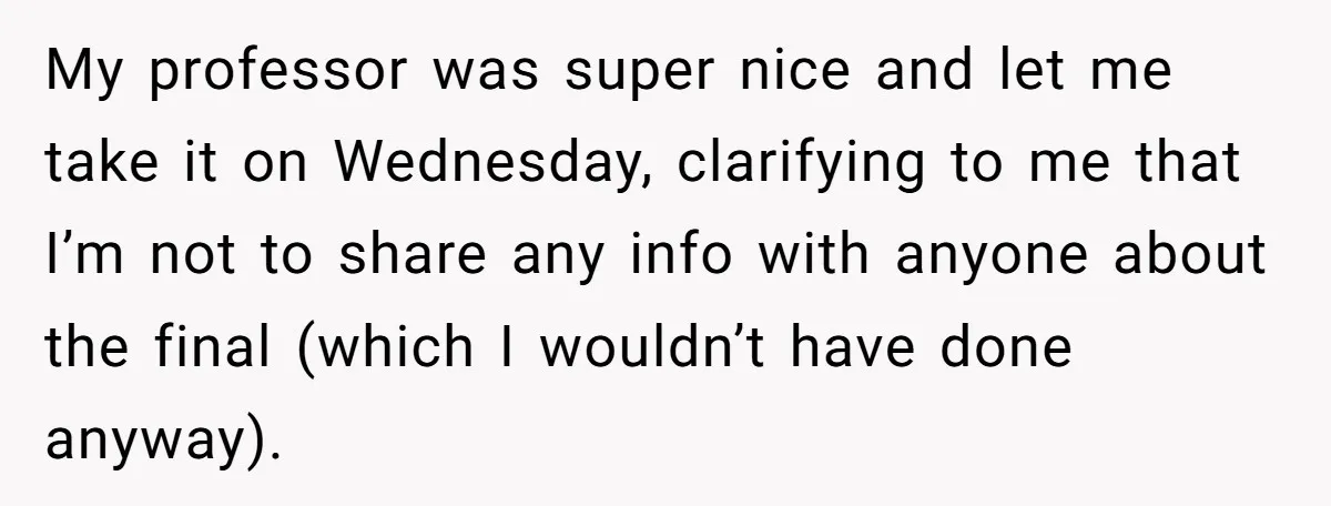 My professor was super nice and let me take it on Wednesday, clarifying to me that I’m not to share any info with anyone about the final (which I wouldn’t...
