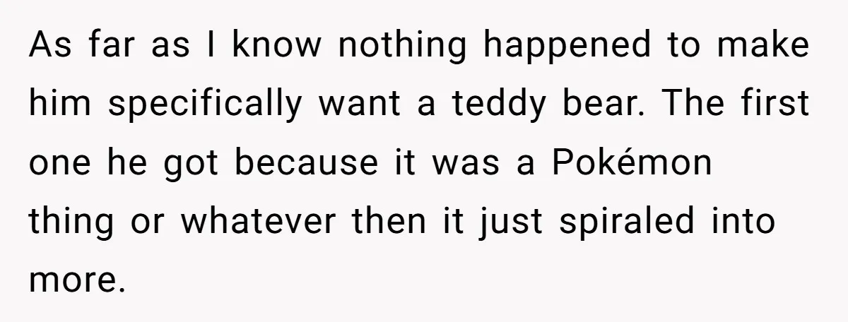 As far as I know nothing happened to make him specifically want a teddy bear. The first one he got because it was a Pokémon thing or whatever then it...