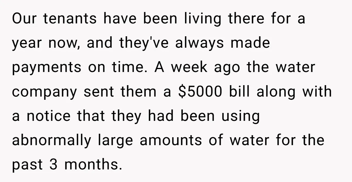 Our tenants have been living there for a year now, and they've always made payments on time. A week ago the water company sent them a $5000 bill along with...