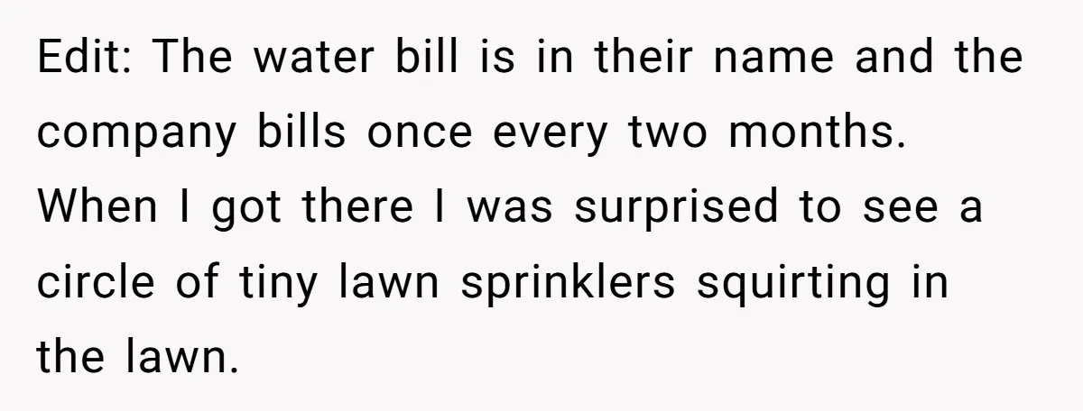 Edit: The water bill is in their name and the company bills once every two months. When I got there I was surprised to see a circle of tiny lawn...