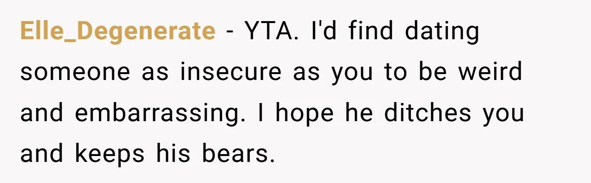 Elle_Degenerate − YTA. I'd find dating someone as insecure as you to be weird and embarrassing. I hope he ditches you and keeps his bears.