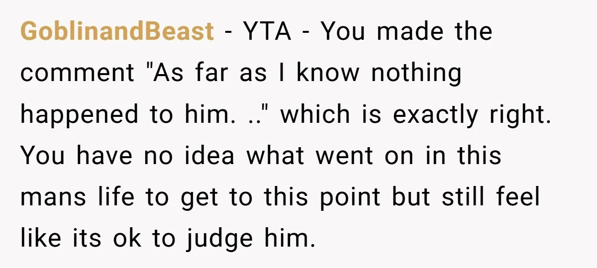 GoblinandBeast − YTA - You made the comment "As far as I know nothing happened to him. .." which is exactly right. You have no idea what went on in...
