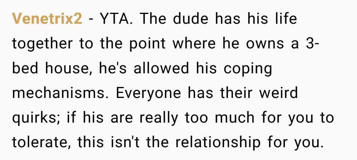 Venetrix2 − YTA. The dude has his life together to the point where he owns a 3-bed house, he's allowed his coping mechanisms. Everyone has their weird quirks; if his...