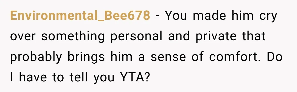 Environmental_Bee678 − You made him cry over something personal and private that probably brings him a sense of comfort. Do I have to tell you YTA?
