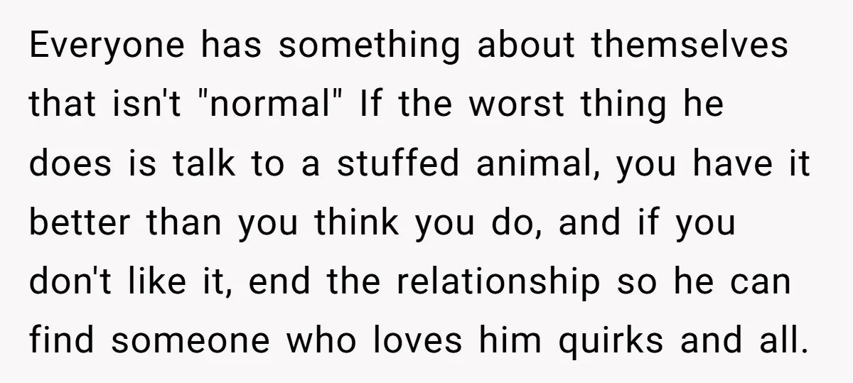 Everyone has something about themselves that isn't "normal" If the worst thing he does is talk to a stuffed animal, you have it better than you think you do, and...
