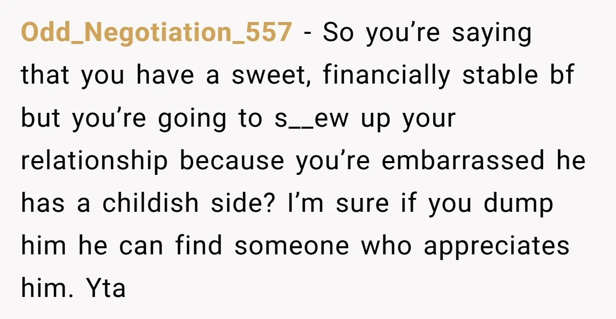 Odd_Negotiation_557 − So you’re saying that you have a sweet, financially stable bf but you’re going to s__ew up your relationship because you’re embarrassed he has a childish side? I’m...