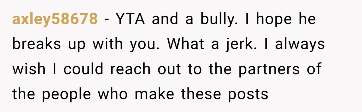 axley58678 − YTA and a bully. I hope he breaks up with you. What a jerk. I always wish I could reach out to the partners of the people who...