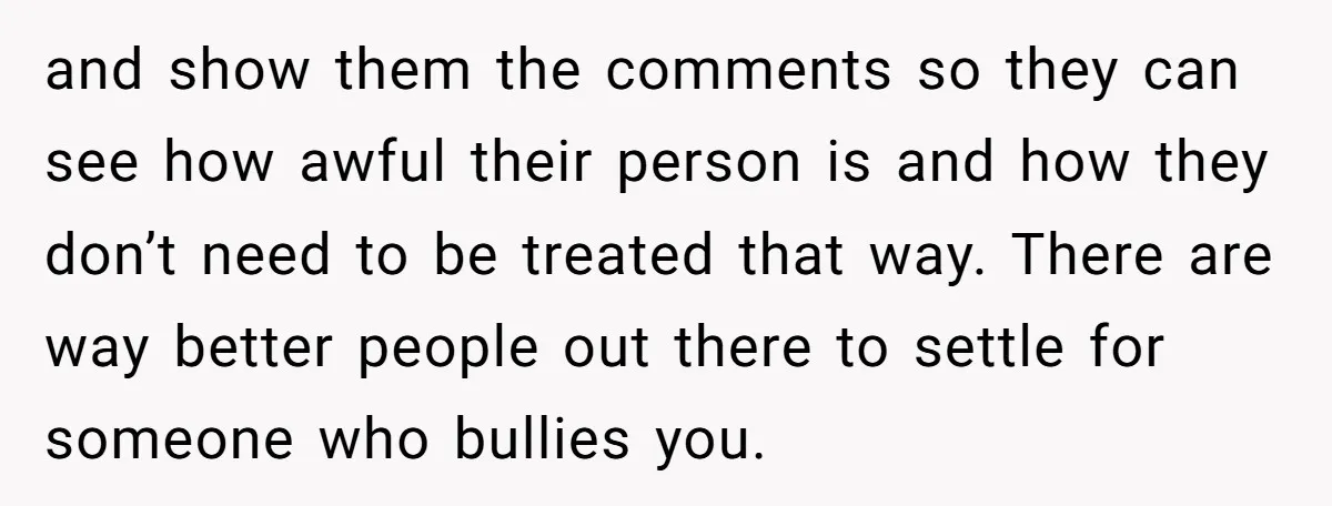 and show them the comments so they can see how awful their person is and how they don’t need to be treated that way. There are way better people out...
