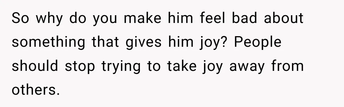 So why do you make him feel bad about something that gives him joy? People should stop trying to take joy away from others.