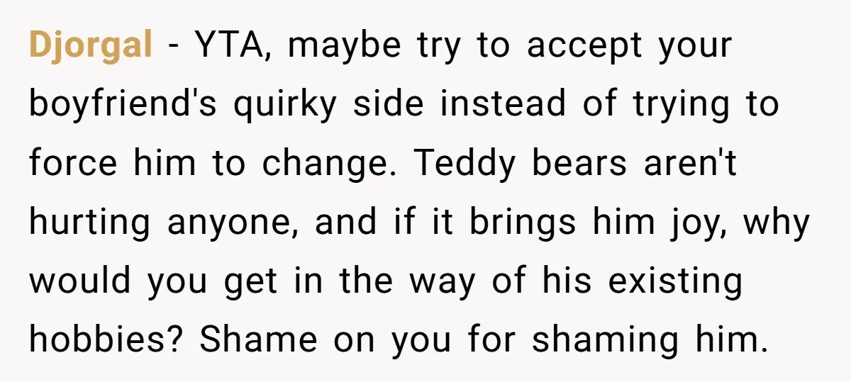 Djorgal − YTA, maybe try to accept your boyfriend's quirky side instead of trying to force him to change. Teddy bears aren't hurting anyone, and if it brings him joy,...
