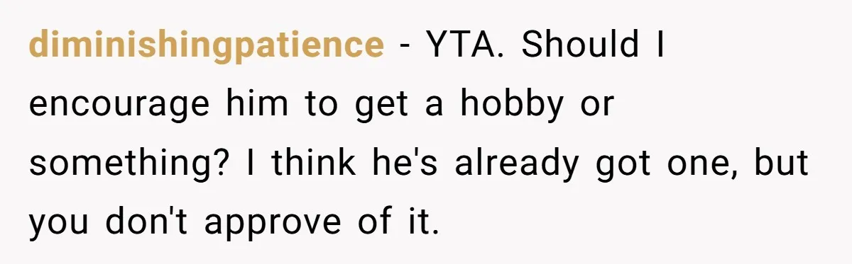 diminishingpatience − YTA. Should I encourage him to get a hobby or something? I think he's already got one, but you don't approve of it.