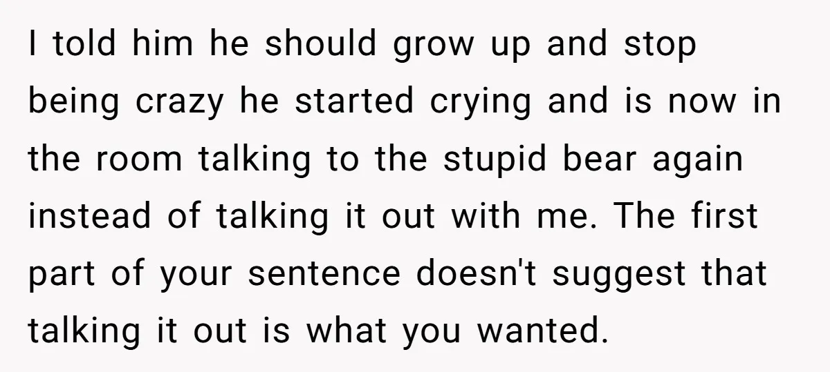 I told him he should grow up and stop being crazy he started crying and is now in the room talking to the stupid bear again instead of talking it...