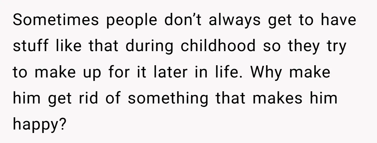 Sometimes people don’t always get to have stuff like that during childhood so they try to make up for it later in life. Why make him get rid of something...